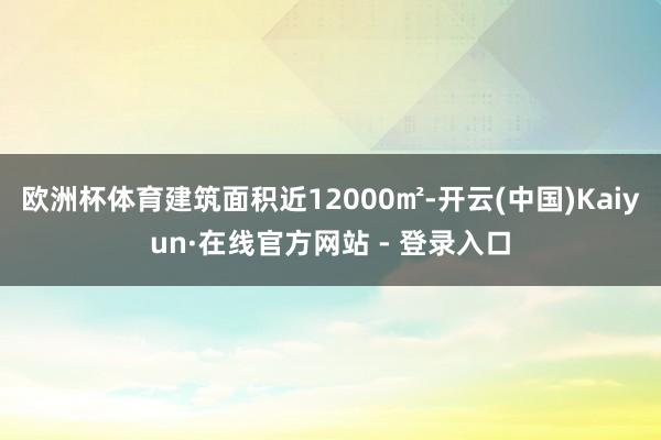 欧洲杯体育建筑面积近12000㎡-开云(中国)Kaiyun·在线官方网站 - 登录入口