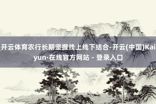 开云体育农行长期坚握线上线下结合-开云(中国)Kaiyun·在线官方网站 - 登录入口