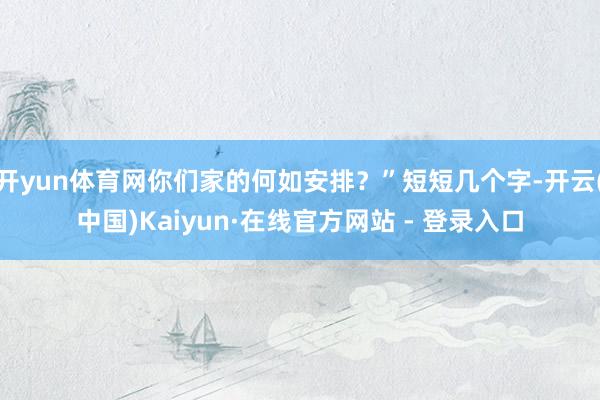 开yun体育网你们家的何如安排？”短短几个字-开云(中国)Kaiyun·在线官方网站 - 登录入口