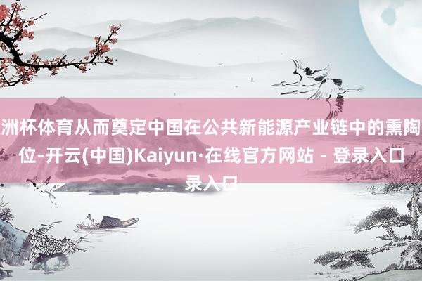 欧洲杯体育从而奠定中国在公共新能源产业链中的熏陶地位-开云(中国)Kaiyun·在线官方网站 - 登录入口
