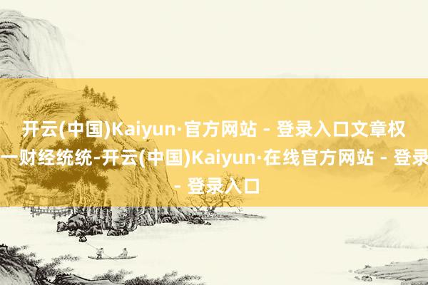开云(中国)Kaiyun·官方网站 - 登录入口文章权归第一财经统统-开云(中国)Kaiyun·在线官方网站 - 登录入口