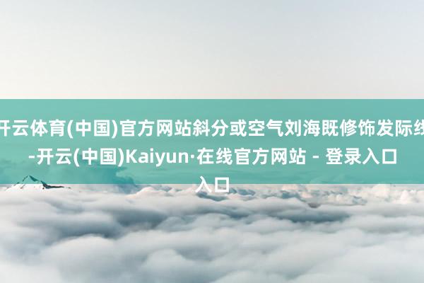 开云体育(中国)官方网站斜分或空气刘海既修饰发际线-开云(中国)Kaiyun·在线官方网站 - 登录入口