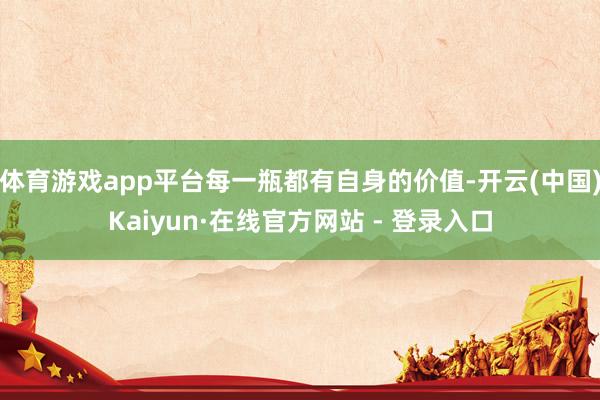 体育游戏app平台每一瓶都有自身的价值-开云(中国)Kaiyun·在线官方网站 - 登录入口