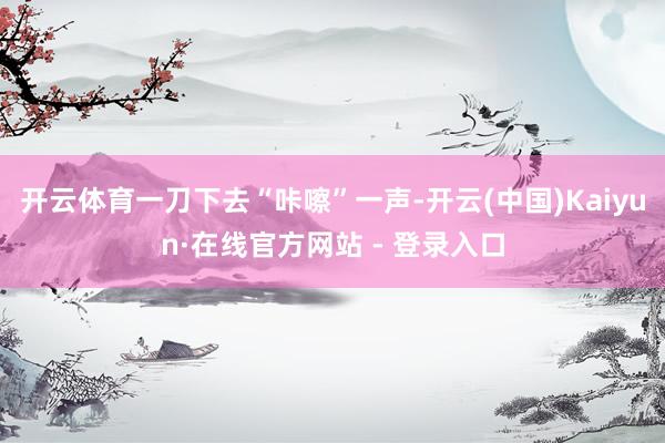 开云体育一刀下去“咔嚓”一声-开云(中国)Kaiyun·在线官方网站 - 登录入口