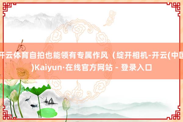 开云体育自拍也能领有专属作风（绽开相机-开云(中国)Kaiyun·在线官方网站 - 登录入口