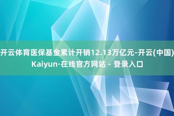 开云体育医保基金累计开销12.13万亿元-开云(中国)Kaiyun·在线官方网站 - 登录入口