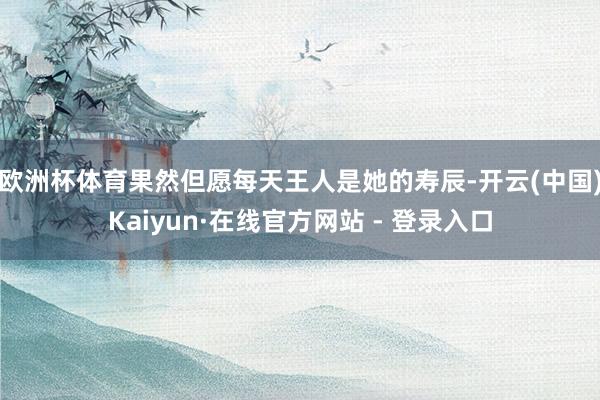 欧洲杯体育果然但愿每天王人是她的寿辰-开云(中国)Kaiyun·在线官方网站 - 登录入口
