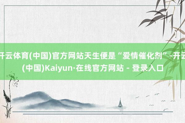 开云体育(中国)官方网站天生便是“爱情催化剂”-开云(中国)Kaiyun·在线官方网站 - 登录入口