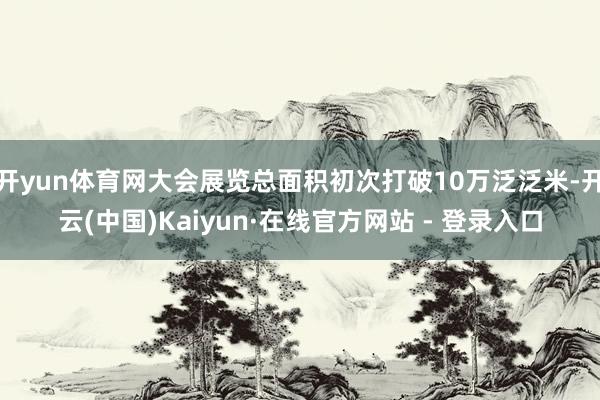 开yun体育网大会展览总面积初次打破10万泛泛米-开云(中国)Kaiyun·在线官方网站 - 登录入口