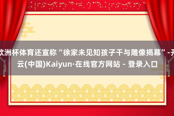 欧洲杯体育还宣称“徐家未见知孩子干与雕像揭幕”-开云(中国)Kaiyun·在线官方网站 - 登录入口