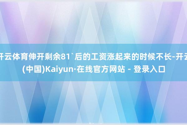 开云体育伸开剩余81`后的工资涨起来的时候不长-开云(中国)Kaiyun·在线官方网站 - 登录入口