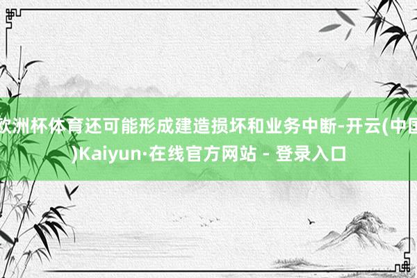 欧洲杯体育还可能形成建造损坏和业务中断-开云(中国)Kaiyun·在线官方网站 - 登录入口