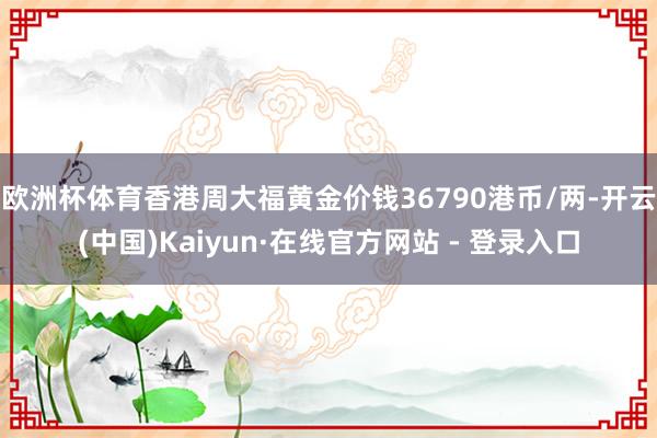 欧洲杯体育香港周大福黄金价钱36790港币/两-开云(中国)Kaiyun·在线官方网站 - 登录入口