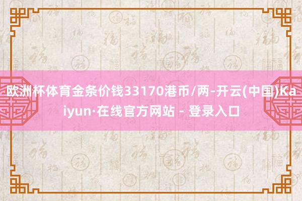 欧洲杯体育金条价钱33170港币/两-开云(中国)Kaiyun·在线官方网站 - 登录入口