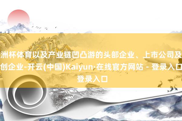 欧洲杯体育以及产业链凹凸游的头部企业、上市公司及初创企业-开云(中国)Kaiyun·在线官方网站 - 登录入口