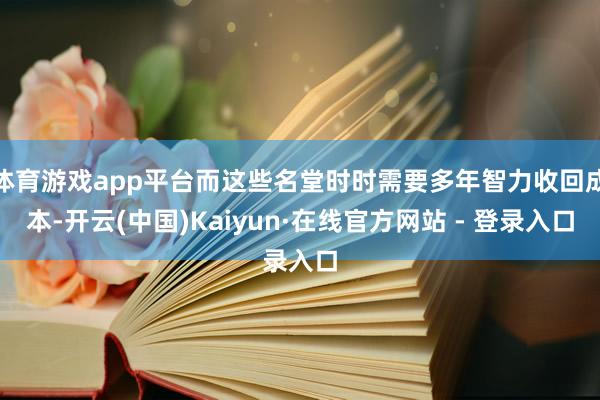 体育游戏app平台而这些名堂时时需要多年智力收回成本-开云(中国)Kaiyun·在线官方网站 - 登录入口