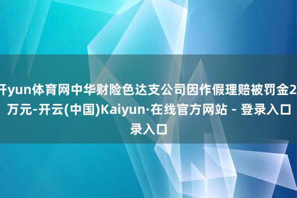 开yun体育网中华财险色达支公司因作假理赔被罚金21万元-开云(中国)Kaiyun·在线官方网站 - 登录入口