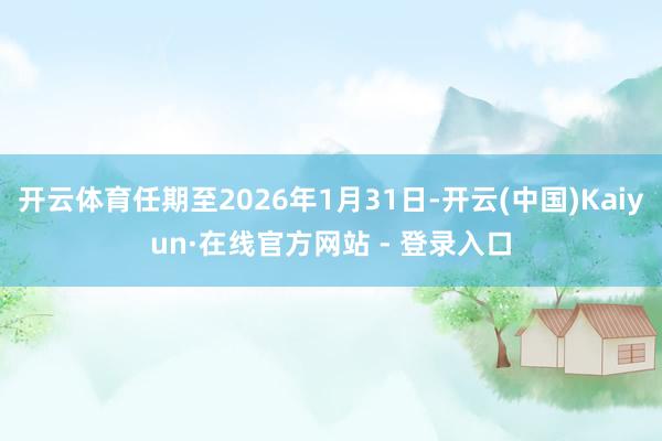 开云体育任期至2026年1月31日-开云(中国)Kaiyun·在线官方网站 - 登录入口