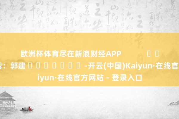 欧洲杯体育尽在新浪财经APP 背负裁剪:郭建 -开云(中国)Kaiyun·在线官方网站 - 登录入口