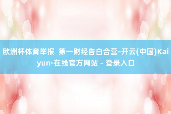 欧洲杯体育举报 第一财经告白合营-开云(中国)Kaiyun·在线官方网站 - 登录入口