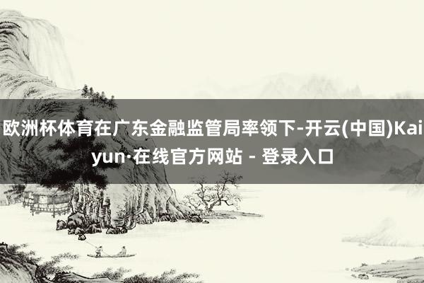 欧洲杯体育在广东金融监管局率领下-开云(中国)Kaiyun·在线官方网站 - 登录入口