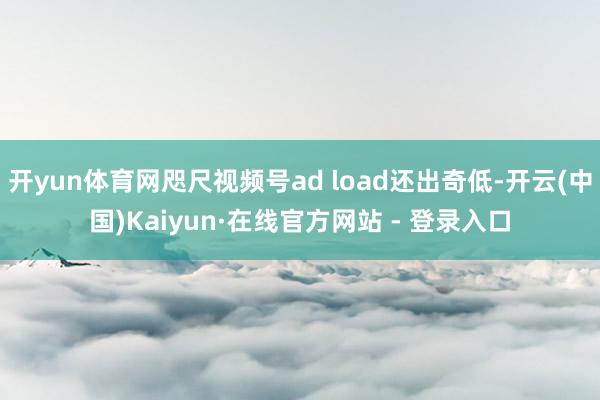 开yun体育网咫尺视频号ad load还出奇低-开云(中国)Kaiyun·在线官方网站 - 登录入口