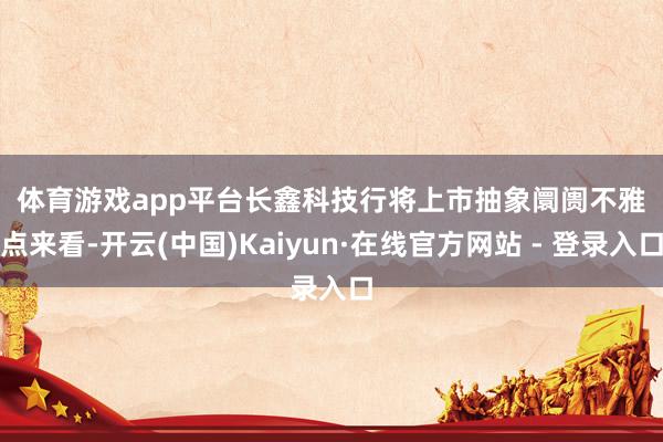 体育游戏app平台　　长鑫科技行将上市　　抽象阛阓不雅点来看-开云(中国)Kaiyun·在线官方网站 - 登录入口