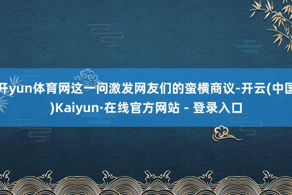 开yun体育网这一问激发网友们的蛮横商议-开云(中国)Kaiyun·在线官方网站 - 登录入口