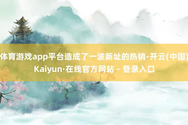 体育游戏app平台造成了一波新址的热销-开云(中国)Kaiyun·在线官方网站 - 登录入口