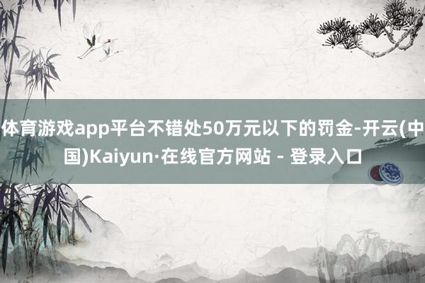 体育游戏app平台不错处50万元以下的罚金-开云(中国)Kaiyun·在线官方网站 - 登录入口