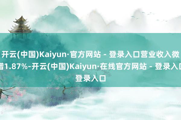开云(中国)Kaiyun·官方网站 - 登录入口营业收入微增1.87%-开云(中国)Kaiyun·在线官方网站 - 登录入口