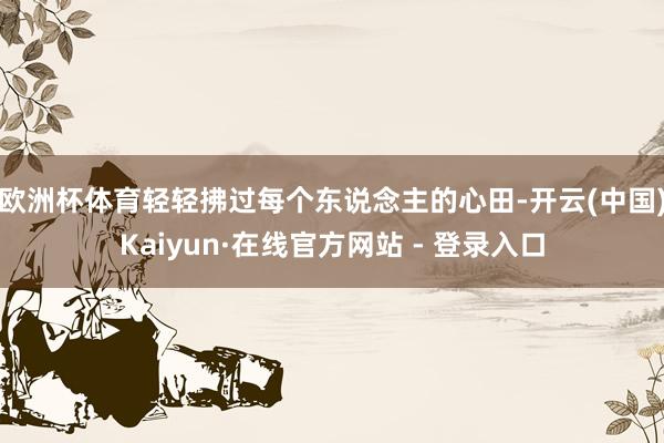 欧洲杯体育轻轻拂过每个东说念主的心田-开云(中国)Kaiyun·在线官方网站 - 登录入口