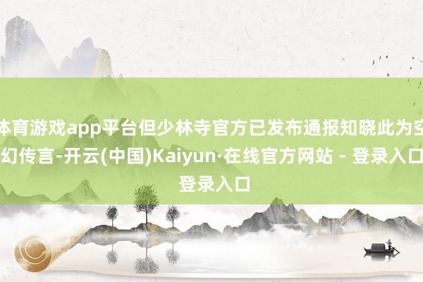 体育游戏app平台但少林寺官方已发布通报知晓此为空幻传言-开云(中国)Kaiyun·在线官方网站 - 登录入口