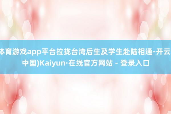 体育游戏app平台拉拢台湾后生及学生赴陆相通-开云(中国)Kaiyun·在线官方网站 - 登录入口