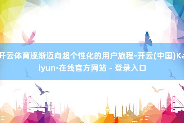 开云体育逐渐迈向超个性化的用户旅程-开云(中国)Kaiyun·在线官方网站 - 登录入口
