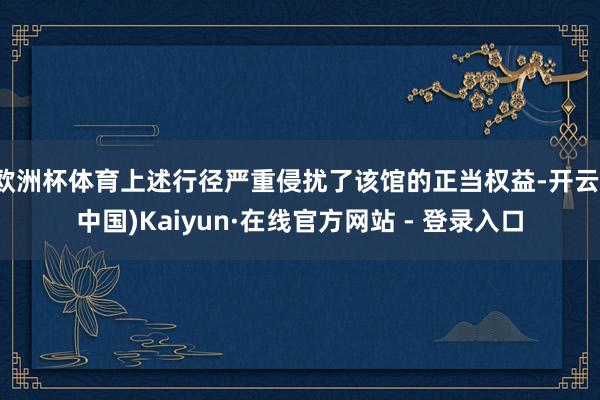 欧洲杯体育上述行径严重侵扰了该馆的正当权益-开云(中国)Kaiyun·在线官方网站 - 登录入口