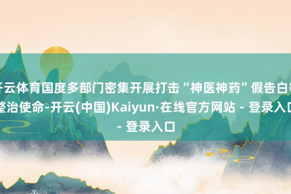 开云体育国度多部门密集开展打击“神医神药”假告白等整治使命-开云(中国)Kaiyun·在线官方网站 - 登录入口