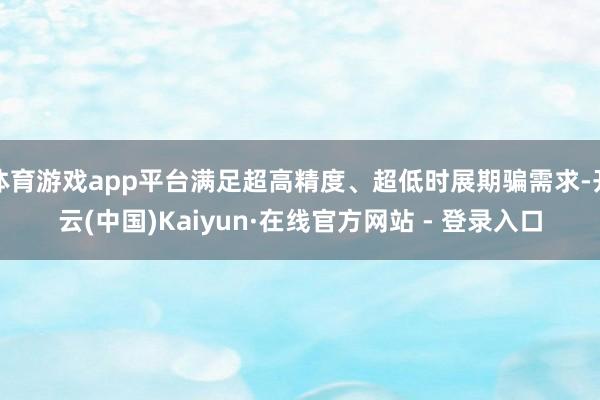 体育游戏app平台满足超高精度、超低时展期骗需求-开云(中国)Kaiyun·在线官方网站 - 登录入口