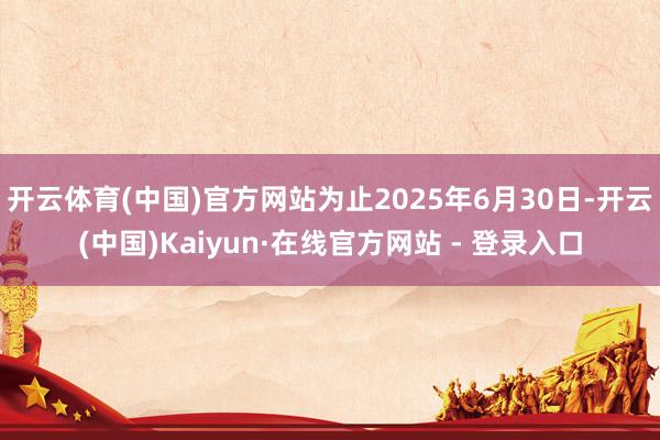 开云体育(中国)官方网站为止2025年6月30日-开云(中国)Kaiyun·在线官方网站 - 登录入口