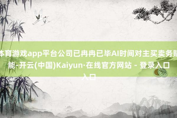 体育游戏app平台公司已冉冉已毕AI时间对主买卖务赋能-开云(中国)Kaiyun·在线官方网站 - 登录入口