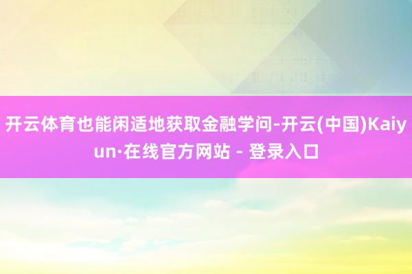 开云体育也能闲适地获取金融学问-开云(中国)Kaiyun·在线官方网站 - 登录入口