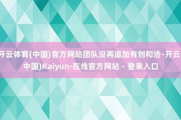开云体育(中国)官方网站团队没再追加有创和洽-开云(中国)Kaiyun·在线官方网站 - 登录入口