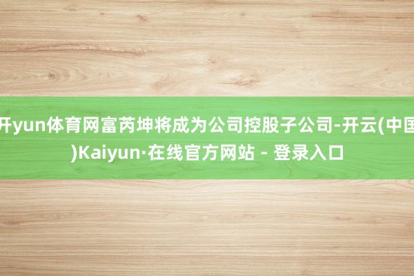 开yun体育网富芮坤将成为公司控股子公司-开云(中国)Kaiyun·在线官方网站 - 登录入口