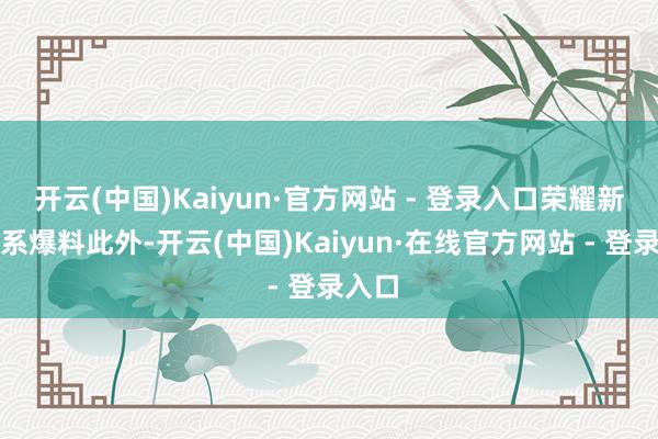 开云(中国)Kaiyun·官方网站 - 登录入口荣耀新机关系爆料此外-开云(中国)Kaiyun·在线官方网站 - 登录入口