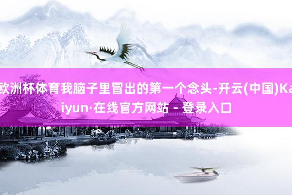 欧洲杯体育我脑子里冒出的第一个念头-开云(中国)Kaiyun·在线官方网站 - 登录入口