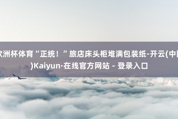 欧洲杯体育“正统！”旅店床头柜堆满包装纸-开云(中国)Kaiyun·在线官方网站 - 登录入口