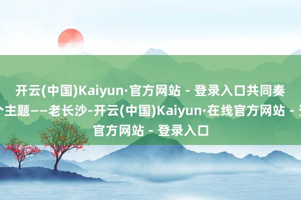 开云(中国)Kaiyun·官方网站 - 登录入口共同奏出吞并个主题——老长沙-开云(中国)Kaiyun·在线官方网站 - 登录入口