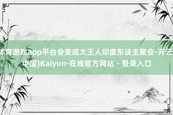 体育游戏app平台会变成大王人印度东谈主聚会-开云(中国)Kaiyun·在线官方网站 - 登录入口