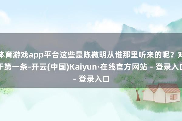 体育游戏app平台这些是陈微明从谁那里听来的呢？对于第一条-开云(中国)Kaiyun·在线官方网站 - 登录入口
