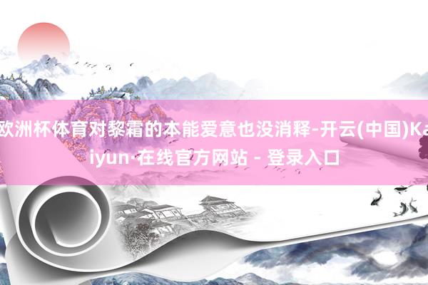 欧洲杯体育对黎霜的本能爱意也没消释-开云(中国)Kaiyun·在线官方网站 - 登录入口